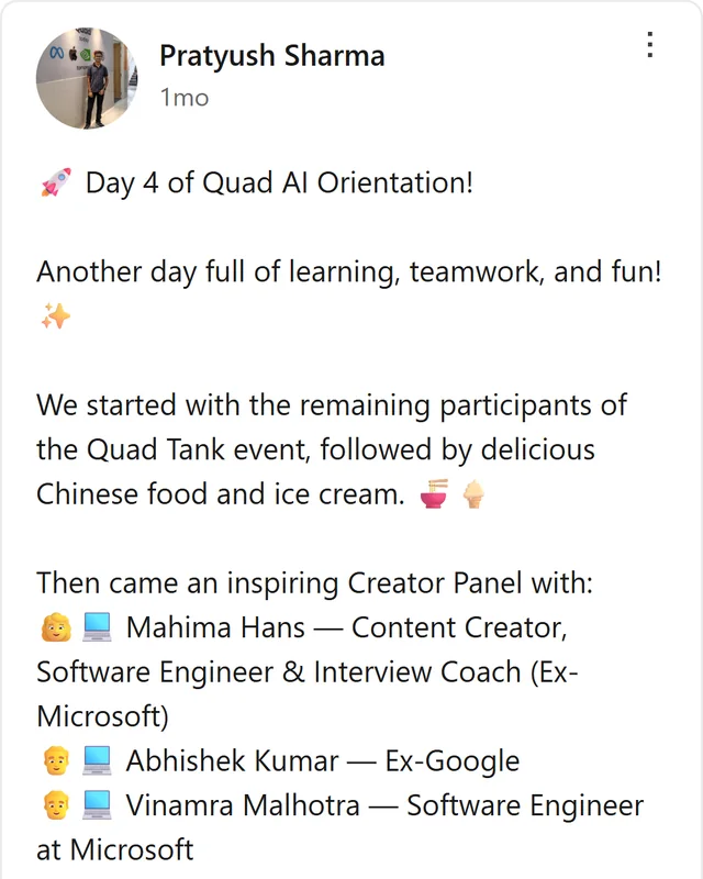 LinkedIn post by Pratyush Sharma: Day 4 of Quad AI Orientation! Another day full of learning, teamwork, and fun! We started with the remaining participants of the Quad Tank event, followed by delicious Chinese food and ice cream. Then came an inspiring Creator Panel with: Mahima Hans — Content Creator, Software…