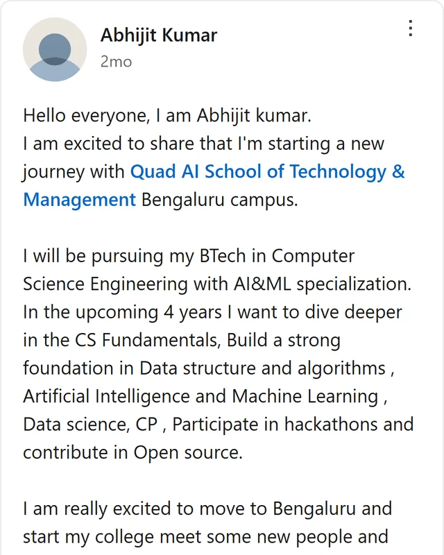 LinkedIn post by Abhijit Kumar: Hello everyone, I am Abhijit kumar. I am excited to share that I'm starting a new journey with Quad AI School of Technology & Management Bengaluru campus. I will be pursuing my BTech in Computer Science Engineering with AI&ML specialization. In the upcoming 4 years I want to…